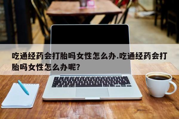 打胎药专卖微信联系方式亲测有效!吃通经药会打胎吗女性怎么办.吃通经药会打胎吗女性怎么办呢？