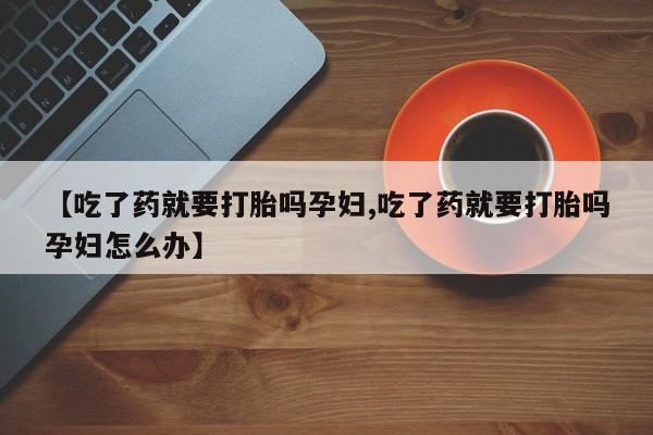 打胎药专卖微信联系方式亲测有效!【吃了药就要打胎吗孕妇,吃了药就要打胎吗孕妇怎么办】
