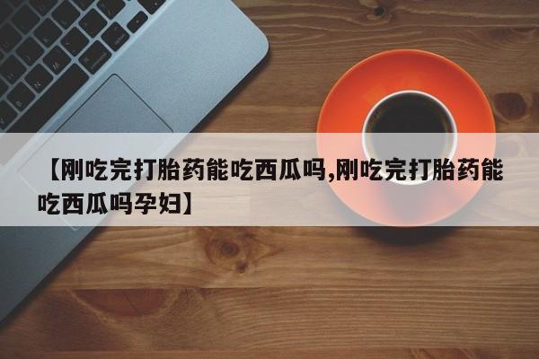打胎药专卖微信联系方式亲测有效!【刚吃完打胎药能吃西瓜吗,刚吃完打胎药能吃西瓜吗孕妇】