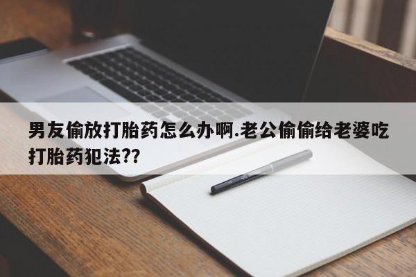 打胎药专卖微信联系方式亲测有效!男友偷放打胎药怎么办啊.老公偷偷给老婆吃打胎药犯法?？