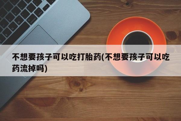 打胎药专卖微信联系方式亲测有效!不想要孩子可以吃打胎药(不想要孩子可以吃药流掉吗)