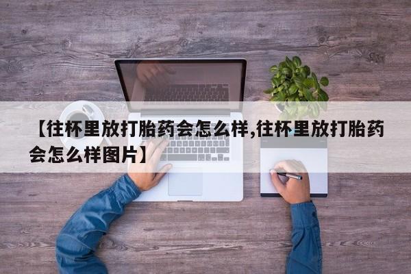 打胎药专卖微信联系方式亲测有效!【往杯里放打胎药会怎么样,往杯里放打胎药会怎么样图片】
