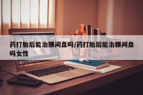 打胎药专卖微信联系方式亲测有效!药打胎后能治腰间盘吗/药打胎后能治腰间盘吗女性