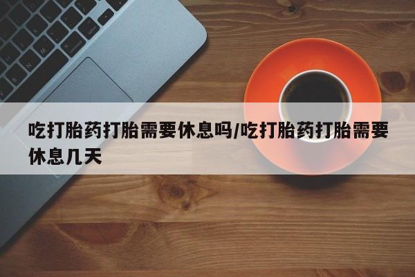 打胎药专卖微信联系方式亲测有效!吃打胎药打胎需要休息吗/吃打胎药打胎需要休息几天