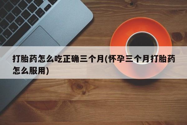 打胎药专卖微信联系方式亲测有效!打胎药怎么吃正确三个月(怀孕三个月打胎药怎么服用)