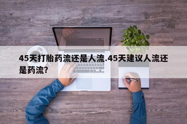 打胎药专卖微信联系方式亲测有效!45天打胎药流还是人流.45天建议人流还是药流？