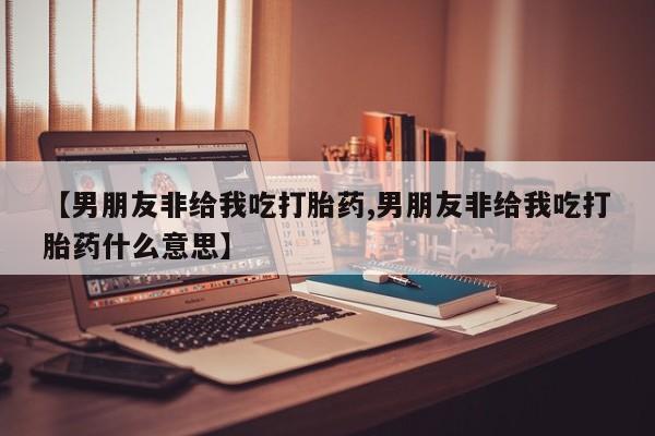 打胎药专卖微信联系方式亲测有效!【男朋友非给我吃打胎药,男朋友非给我吃打胎药什么意思】
