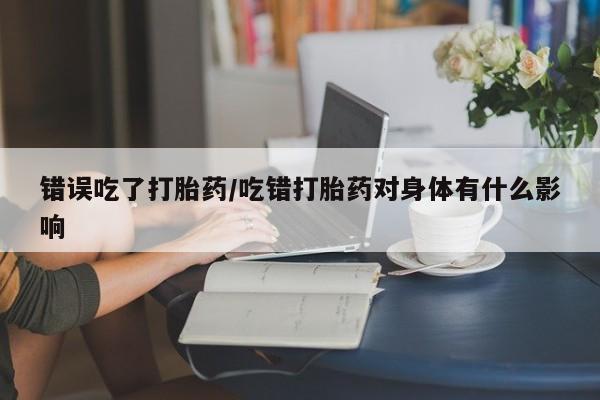 打胎药专卖微信联系方式亲测有效!错误吃了打胎药/吃错打胎药对身体有什么影响