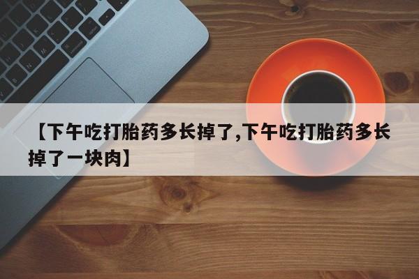 打胎药专卖微信联系方式亲测有效!【下午吃打胎药多长掉了,下午吃打胎药多长掉了一块肉】