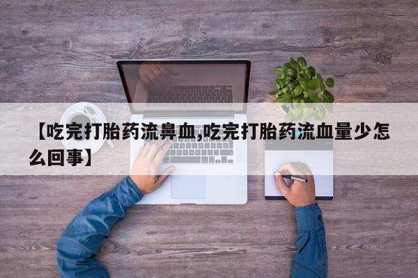 打胎药专卖微信联系方式亲测有效!【吃完打胎药流鼻血,吃完打胎药流血量少怎么回事】
