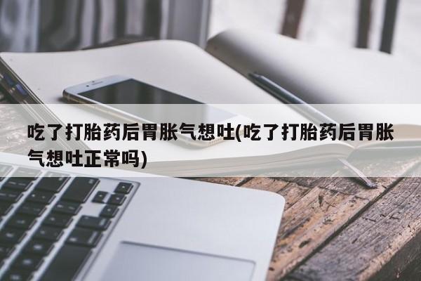 打胎药专卖微信联系方式亲测有效!吃了打胎药后胃胀气想吐(吃了打胎药后胃胀气想吐正常吗)