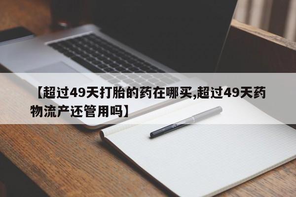 打胎药专卖微信联系方式亲测有效!【超过49天打胎的药在哪买,超过49天药物流产还管用吗】