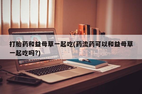 打胎药专卖微信联系方式亲测有效!打胎药和益母草一起吃(药流药可以和益母草一起吃吗?)