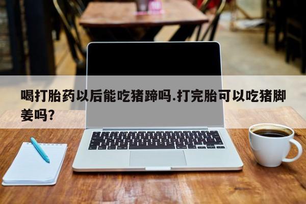 打胎药专卖微信联系方式亲测有效!喝打胎药以后能吃猪蹄吗.打完胎可以吃猪脚姜吗？