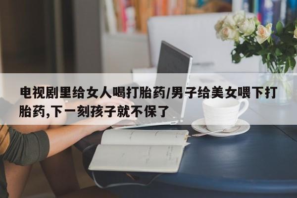 打胎药专卖微信联系方式亲测有效!电视剧里给女人喝打胎药/男子给美女喂下打胎药,下一刻孩子就不保了