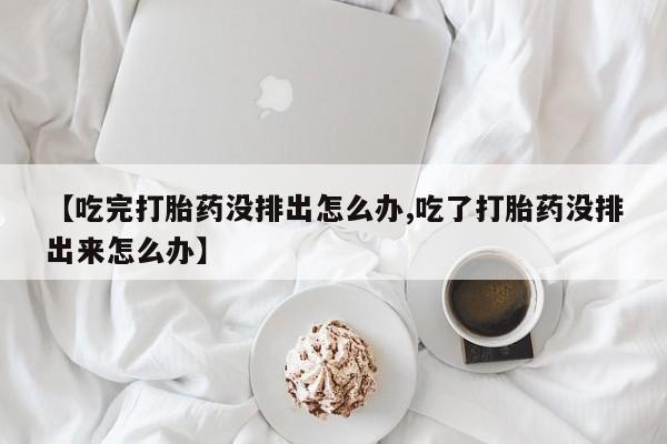 打胎药专卖微信联系方式亲测有效!【吃完打胎药没排出怎么办,吃了打胎药没排出来怎么办】