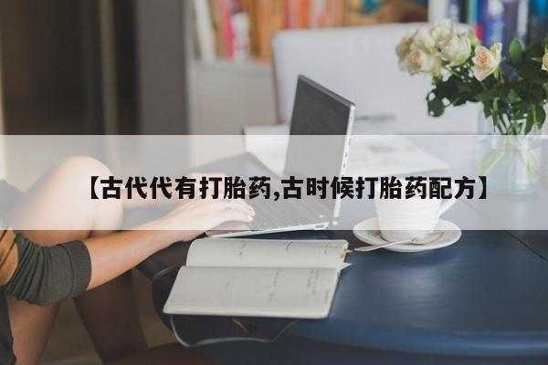打胎药专卖微信联系方式亲测有效!【古代代有打胎药,古时候打胎药配方】