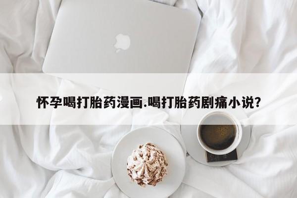打胎药专卖微信联系方式亲测有效!怀孕喝打胎药漫画.喝打胎药剧痛小说？