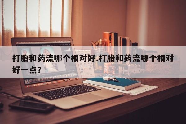 打胎药专卖微信联系方式亲测有效!打胎和药流哪个相对好.打胎和药流哪个相对好一点？
