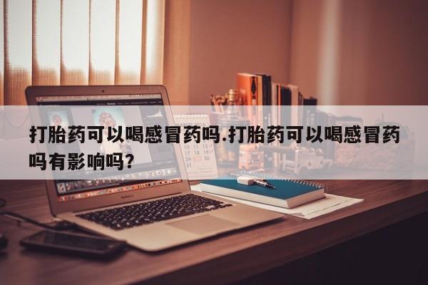 打胎药专卖微信联系方式亲测有效!打胎药可以喝感冒药吗.打胎药可以喝感冒药吗有影响吗？