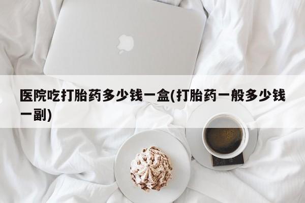 打胎药专卖微信联系方式亲测有效!医院吃打胎药多少钱一盒(打胎药一般多少钱一副)