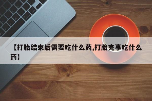 打胎药专卖微信联系方式亲测有效!【打胎结束后需要吃什么药,打胎完事吃什么药】