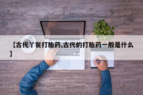 打胎药专卖微信联系方式亲测有效!【古代丫鬟打胎药,古代的打胎药一般是什么】