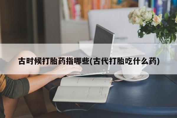 打胎药专卖微信联系方式亲测有效!古时候打胎药指哪些(古代打胎吃什么药)
