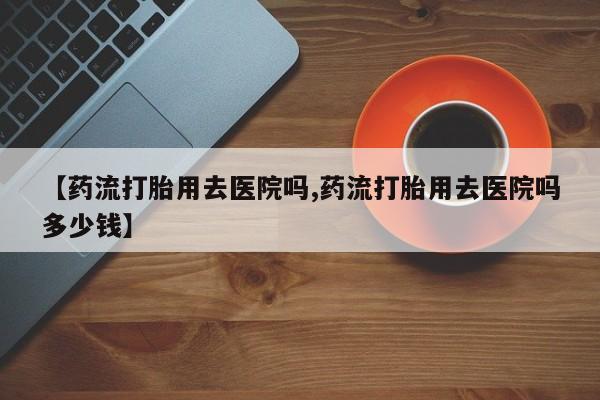 打胎药专卖微信联系方式亲测有效!【药流打胎用去医院吗,药流打胎用去医院吗多少钱】