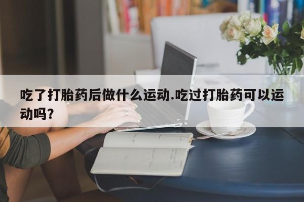 打胎药专卖微信联系方式亲测有效!吃了打胎药后做什么运动.吃过打胎药可以运动吗？