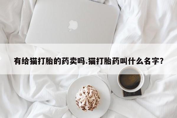 打胎药专卖微信联系方式亲测有效!有给猫打胎的药卖吗.猫打胎药叫什么名字？